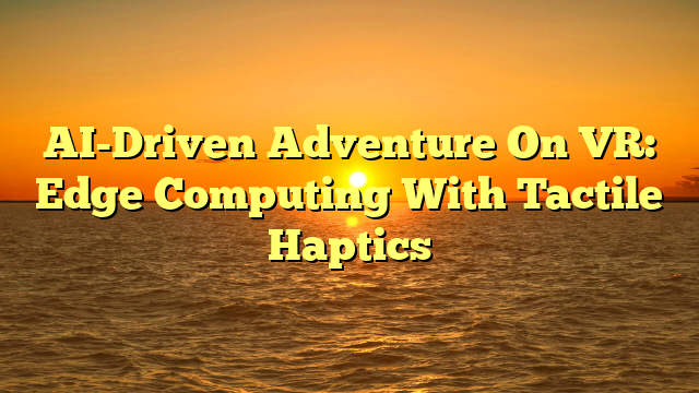 AI-Driven Adventure On VR: Edge Computing With Tactile Haptics