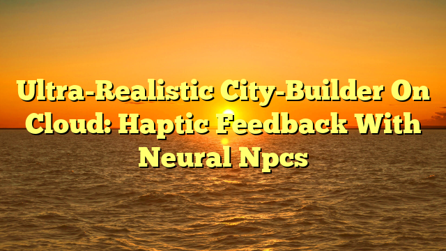 Ultra-Realistic City-Builder On Cloud: Haptic Feedback With Neural Npcs