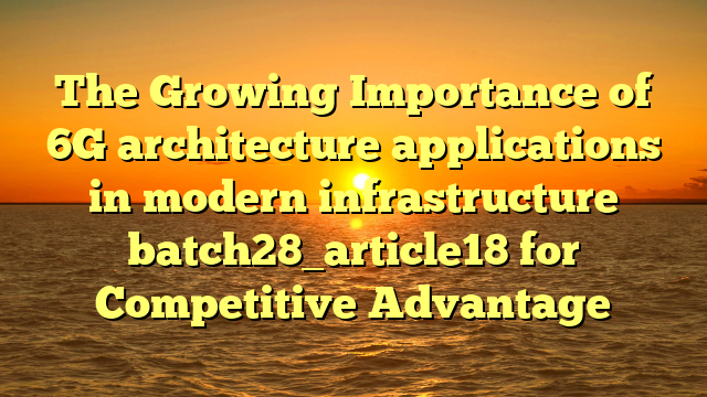 The Growing Importance of 6G architecture applications in modern infrastructure batch28_article18 for Competitive Advantage
