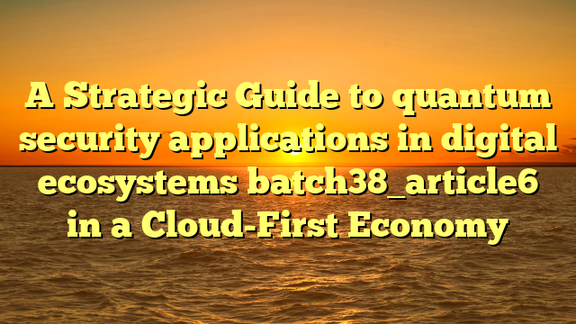 A Strategic Guide to quantum security applications in digital ecosystems batch38_article6 in a Cloud-First Economy